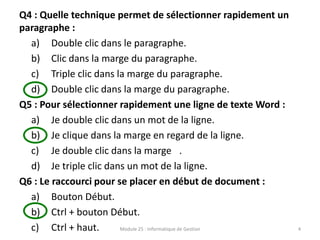 Q4 : Quelle technique permet de sélectionner rapidement un
paragraphe :
a) Double clic dans le paragraphe.
b) Clic dans la marge du paragraphe.
c) Triple clic dans la marge du paragraphe.
d) Double clic dans la marge du paragraphe.
Q5 : Pour sélectionner rapidement une ligne de texte Word :
a) Je double clic dans un mot de la ligne.
b) Je clique dans la marge en regard de la ligne.
c) Je double clic dans la marge .
d) Je triple clic dans un mot de la ligne.
Q6 : Le raccourci pour se placer en début de document :
a) Bouton Début.
b) Ctrl + bouton Début.
c) Ctrl + haut. Module 25 : Informatique de Gestion 4
 