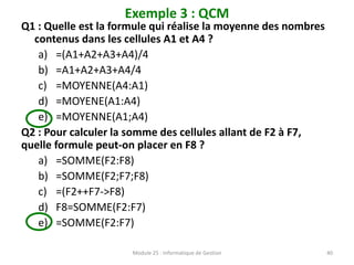 Exemple 3 : QCM
Q1 : Quelle est la formule qui réalise la moyenne des nombres
contenus dans les cellules A1 et A4 ?
a) =(A1+A2+A3+A4)/4
b) =A1+A2+A3+A4/4
c) =MOYENNE(A4:A1)
d) =MOYENE(A1:A4)
e) =MOYENNE(A1;A4)
Q2 : Pour calculer la somme des cellules allant de F2 à F7,
quelle formule peut-on placer en F8 ?
a) =SOMME(F2:F8)
b) =SOMME(F2;F7;F8)
c) =(F2++F7->F8)
d) F8=SOMME(F2:F7)
e) =SOMME(F2:F7)
Module 25 : Informatique de Gestion 40
 