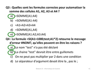 Q3 : Quelles sont les formules correctes pour automatiser la
somme des cellules A1, A2, A3 et A4 ?
a) =SOMME(A1:A4)
b) =SOMME(A1-A4)
c) =A1+A2+A3+A4
d) =SOMME(A1,A4)
e) =SOMME(A1:A2;A3:A4)
Q4 : La formule =SI(A1>1000;test;A1*2) retourne le message
d'erreur #NOM?, qu'elles peuvent en être les raisons ?
a) Le nom "test" n'a pas été déclaré
b) La chaine "test" devrait être entre guillemets
c) On ne peut pas multiplier par 2 dans une condition
d) Le séparateur d'argument devait être la , pas le ;
Module 25 : Informatique de Gestion 41
 