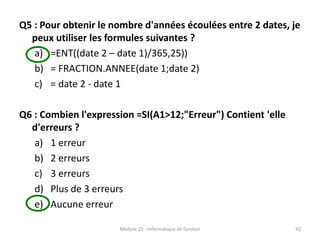 Q5 : Pour obtenir le nombre d'années écoulées entre 2 dates, je
peux utiliser les formules suivantes ?
a) =ENT((date 2 – date 1)/365,25))
b) = FRACTION.ANNEE(date 1;date 2)
c) = date 2 - date 1
Q6 : Combien l'expression =SI(A1>12;"Erreur") Contient 'elle
d'erreurs ?
a) 1 erreur
b) 2 erreurs
c) 3 erreurs
d) Plus de 3 erreurs
e) Aucune erreur
Module 25 : Informatique de Gestion 42
 