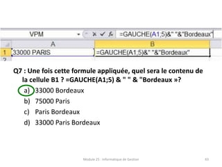 Q7 : Une fois cette formule appliquée, quel sera le contenu de
la cellule B1 ? =GAUCHE(A1;5) & " " & "Bordeaux »?
a) 33000 Bordeaux
b) 75000 Paris
c) Paris Bordeaux
d) 33000 Paris Bordeaux
Module 25 : Informatique de Gestion 43
 