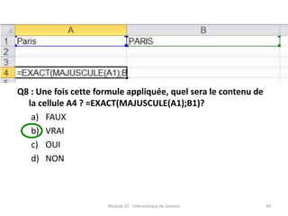 Q8 : Une fois cette formule appliquée, quel sera le contenu de
la cellule A4 ? =EXACT(MAJUSCULE(A1);B1)?
a) FAUX
b) VRAI
c) OUI
d) NON
Module 25 : Informatique de Gestion 44
 