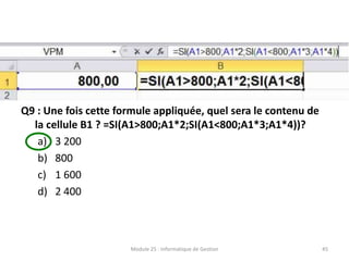 Q9 : Une fois cette formule appliquée, quel sera le contenu de
la cellule B1 ? =SI(A1>800;A1*2;SI(A1<800;A1*3;A1*4))?
a) 3 200
b) 800
c) 1 600
d) 2 400
Module 25 : Informatique de Gestion 45
 