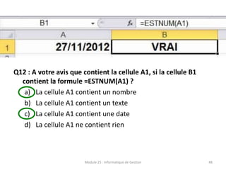 Q12 : A votre avis que contient la cellule A1, si la cellule B1
contient la formule =ESTNUM(A1) ?
a) La cellule A1 contient un nombre
b) La cellule A1 contient un texte
c) La cellule A1 contient une date
d) La cellule A1 ne contient rien
Module 25 : Informatique de Gestion 48
 