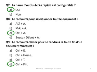 Q7 : La barre d'outils Accès rapide est configurable ?
a) Oui
b) Non
Q8 : Le raccourci pour sélectionner tout le document :
a) ALT + A.
b) MAJ + A.
c) Ctrl + A.
d) Bouton Début + A.
Q9 : Le raccourci clavier pour se rendre à la toute fin d'un
document Word est :
a) Ctrl + E.
b) Ctrl + Home.
c) Ctrl + T.
d) Ctrl + Fin.
Module 25 : Informatique de Gestion 5
 