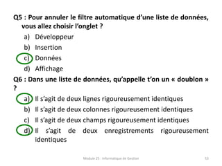 Q5 : Pour annuler le filtre automatique d’une liste de données,
vous allez choisir l’onglet ?
a) Développeur
b) Insertion
c) Données
d) Affichage
Q6 : Dans une liste de données, qu’appelle t’on un « doublon »
?
a) Il s’agit de deux lignes rigoureusement identiques
b) Il s’agit de deux colonnes rigoureusement identiques
c) Il s’agit de deux champs rigoureusement identiques
d) Il s’agit de deux enregistrements rigoureusement
identiques
Module 25 : Informatique de Gestion 53
 