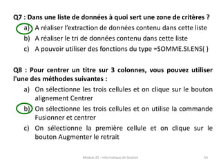 Q7 : Dans une liste de données à quoi sert une zone de critères ?
a) A réaliser l’extraction de données contenu dans cette liste
b) A réaliser le tri de données contenu dans cette liste
c) A pouvoir utiliser des fonctions du type =SOMME.SI.ENS( )
Q8 : Pour centrer un titre sur 3 colonnes, vous pouvez utiliser
l'une des méthodes suivantes :
a) On sélectionne les trois cellules et on clique sur le bouton
alignement Centrer
b) On sélectionne les trois cellules et on utilise la commande
Fusionner et centrer
c) On sélectionne la première cellule et on clique sur le
bouton Augmenter le retrait
Module 25 : Informatique de Gestion 54
 