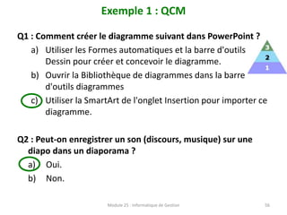 Exemple 1 : QCM
Q1 : Comment créer le diagramme suivant dans PowerPoint ?
a) Utiliser les Formes automatiques et la barre d'outils
Dessin pour créer et concevoir le diagramme.
b) Ouvrir la Bibliothèque de diagrammes dans la barre
d'outils diagrammes
c) Utiliser la SmartArt de l'onglet Insertion pour importer ce
diagramme.
Q2 : Peut-on enregistrer un son (discours, musique) sur une
diapo dans un diaporama ?
a) Oui.
b) Non.
Module 25 : Informatique de Gestion 56
 