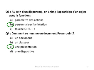 Q3 : Au sein d'un diaporama, on anime l'apparition d'un objet
avec la fonction :
a) paramètre des actions
b) personnaliser l'animation
c) touche CTRL + b
Q4 : Comment se nomme un document Powerpoint?
a) un document
b) un classeur
c) une présentation
d) une diapositive
Module 25 : Informatique de Gestion 57
 