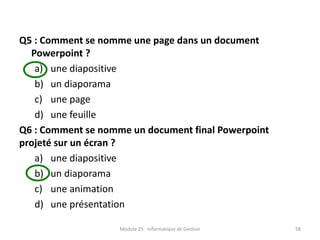 Q5 : Comment se nomme une page dans un document
Powerpoint ?
a) une diapositive
b) un diaporama
c) une page
d) une feuille
Q6 : Comment se nomme un document final Powerpoint
projeté sur un écran ?
a) une diapositive
b) un diaporama
c) une animation
d) une présentation
Module 25 : Informatique de Gestion 58
 
