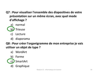 Q7 : Pour visualiser l'ensemble des diapositives de votre
présentation sur un même écran, avec quel mode
d'affichage ?
a) normal
b) Trieuse
c) Lecture
d) diaporama
Q8 : Pour créer l'organigramme de mon entreprise je vais
utiliser un objet de type ?
a) WordArt
b) Forme
c) SmartArt
d) Graphique
Module 25 : Informatique de Gestion 59
 