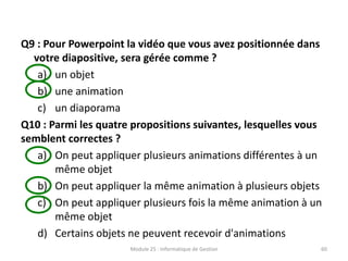 Q9 : Pour Powerpoint la vidéo que vous avez positionnée dans
votre diapositive, sera gérée comme ?
a) un objet
b) une animation
c) un diaporama
Q10 : Parmi les quatre propositions suivantes, lesquelles vous
semblent correctes ?
a) On peut appliquer plusieurs animations différentes à un
même objet
b) On peut appliquer la même animation à plusieurs objets
c) On peut appliquer plusieurs fois la même animation à un
même objet
d) Certains objets ne peuvent recevoir d'animations
Module 25 : Informatique de Gestion 60
 