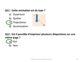 Q11 : Cette animation est de type ?
a) Ouverture
b) Quitter
c) Trajectoires
d) Accentuation
Q12 : Est-il possible d'imprimer plusieurs diapositives sur une
même page ?
a) Oui
b) Non
Module 25 : Informatique de Gestion 61
 