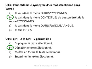 Q13 : Pour obtenir le synonyme d'un mot sélectionné dans
Word :
a) Je vais dans le menu OUTILS/SYNONYMES.
b) Je vais dans le menu CONTEXTUEL du bouton droit de la
sourie/SYNONYMES.
c) Je vais dans le menu OUTILS/LANGUE/LANGUE.
d) Je fais Ctrl + S.
Q14 : Ctrl + X et Ctrl + V permet de :
a) Dupliquer le texte sélectionné.
b) Déplacer le texte sélectionné.
c) Mettre en forme le texte sélectionné.
d) Supprimer le texte sélectionné.
Module 25 : Informatique de Gestion 7
 