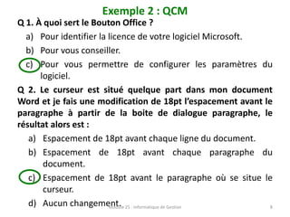 Exemple 2 : QCM
Q 1. À quoi sert le Bouton Office ?
a) Pour identifier la licence de votre logiciel Microsoft.
b) Pour vous conseiller.
c) Pour vous permettre de configurer les paramètres du
logiciel.
Q 2. Le curseur est situé quelque part dans mon document
Word et je fais une modification de 18pt l’espacement avant le
paragraphe à partir de la boite de dialogue paragraphe, le
résultat alors est :
a) Espacement de 18pt avant chaque ligne du document.
b) Espacement de 18pt avant chaque paragraphe du
document.
c) Espacement de 18pt avant le paragraphe où se situe le
curseur.
d) Aucun changement.
Module 25 : Informatique de Gestion 8
 