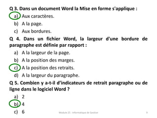 Q 3. Dans un document Word la Mise en forme s'applique :
a) Aux caractères.
b) A la page.
c) Aux bordures.
Q 4. Dans un fichier Word, la largeur d'une bordure de
paragraphe est définie par rapport :
a) A la largeur de la page.
b) A la position des marges.
c) A la position des retraits.
d) A la largeur du paragraphe.
Q 5. Combien y a-t-il d’indicateurs de retrait paragraphe ou de
ligne dans le logiciel Word ?
a) 2
b) 4
c) 6 Module 25 : Informatique de Gestion 9
 