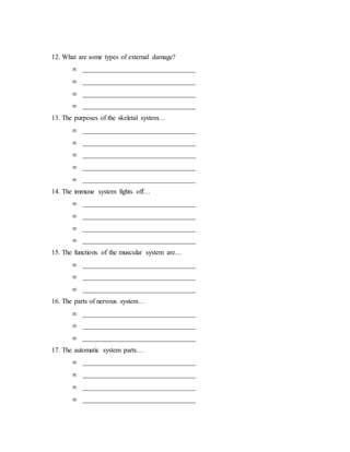 12. What are some types of external damage? 
 _________________________________ 
 _________________________________ 
 _________________________________ 
 _________________________________ 
13. The purposes of the skeletal system… 
 _________________________________ 
 _________________________________ 
 _________________________________ 
 _________________________________ 
 _________________________________ 
14. The immune system fights off… 
 _________________________________ 
 _________________________________ 
 _________________________________ 
 _________________________________ 
15. The functions of the muscular system are… 
 _________________________________ 
 _________________________________ 
 _________________________________ 
16. The parts of nervous system… 
 _________________________________ 
 _________________________________ 
 _________________________________ 
17. The automatic system parts… 
 _________________________________ 
 _________________________________ 
 _________________________________ 
 _________________________________ 
 