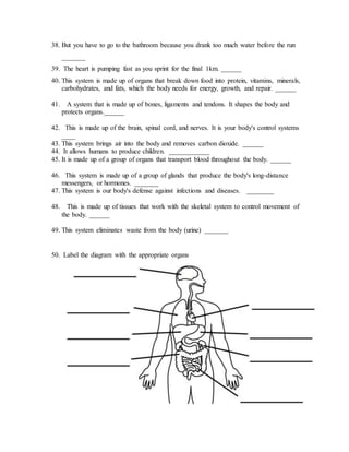 38. But you have to go to the bathroom because you drank too much water before the run 
_______ 
39. The heart is pumping fast as you sprint for the final 1km. ______ 
40. This system is made up of organs that break down food into protein, vitamins, minerals, 
carbohydrates, and fats, which the body needs for energy, growth, and repair. ______ 
41. A system that is made up of bones, ligaments and tendons. It shapes the body and 
protects organs.______ 
42. This is made up of the brain, spinal cord, and nerves. It is your body's control systems 
____ 
43. This system brings air into the body and removes carbon dioxide. ______ 
44. It allows humans to produce children. ____________ 
45. It is made up of a group of organs that transport blood throughout the body. ______ 
46. This system is made up of a group of glands that produce the body's long-distance 
messengers, or hormones. _______ 
47. This system is our body's defense against infections and diseases. ________ 
48. This is made up of tissues that work with the skeletal system to control movement of 
the body. ______ 
49. This system eliminates waste from the body (urine) _______ 
50. Label the diagram with the appropriate organs 
 