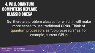 QUANTUM 101:
AN ENTERPRISE APPROACH
MARIO CARTIA
AGILE SKILL
4. WILL QUANTUM
COMPUTERS REPLACE
CLASSIC ONES?
No, there are problem classes for which it will make
more sense to use traditional CPUs. Think of
quantum processors as "co-processors" as, for
example, current GPUs
 