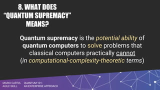 QUANTUM 101:
AN ENTERPRISE APPROACH
MARIO CARTIA
AGILE SKILL
8. WHAT DOES
“QUANTUM SUPREMACY”
MEANS?
Quantum supremacy is the potential ability of
quantum computers to solve problems that
classical computers practically cannot
(in computational-complexity-theoretic terms)
 