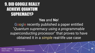 QUANTUM 101:
AN ENTERPRISE APPROACH
MARIO CARTIA
AGILE SKILL
9. DID GOOGLE REALLY
ACHIEVE QUANTUM
SUPREMACY?
Yes and No!
Google recently published a paper entitled
"Quantum supremacy using a programmable
superconducting processor" that proves to have
obtained it in a simple real-life use case
 
