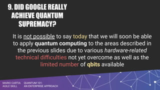 QUANTUM 101:
AN ENTERPRISE APPROACH
MARIO CARTIA
AGILE SKILL
9. DID GOOGLE REALLY
ACHIEVE QUANTUM
SUPREMACY?
It is not possible to say today that we will soon be able
to apply quantum computing to the areas described in
the previous slides due to various hardware-related
technical diﬃculties not yet overcome as well as the
limited number of qbits available
 