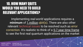 QUANTUM 101:
AN ENTERPRISE APPROACH
MARIO CARTIA
AGILE SKILL
10. HOW MANY QBITS
WOULD YOU NEED TO BUILD
RELEVANT APPLICATIONS?
Implementing real-world applications requires a
minimum of 1 million qbit(s). There are also other
relevant technical issues to be resolved such as error
correction. It's realistic to think of a 5-7 year time frame
to see the ﬁrst real quantum applications on the market
 