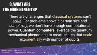 QUANTUM 101:
AN ENTERPRISE APPROACH
MARIO CARTIA
AGILE SKILL
3. WHAT ARE
THE MAIN BENEFITS?
There are challenges that classical systems can’t
solve. For problems above a certain size and
complexity, we don’t have enough computational
power. Quantum computers leverage the quantum
mechanical phenomena to create states that scale
exponentially with number of qubits
 