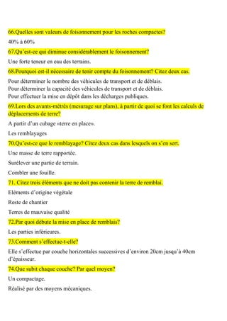 66.Quelles sont valeurs de foisonnement pour les roches compactes?
40% à 60%
67.Qu’est-ce qui diminue considérablement le foisonnement?
Une forte teneur en eau des terrains.
68.Pourquoi est-il nécessaire de tenir compte du foisonnement? Citez deux cas.
Pour déterminer le nombre des véhicules de transport et de déblais.
Pour déterminer la capacité des véhicules de transport et de déblais.
Pour effectuer la mise en dépôt dans les décharges publiques.
69.Lors des avants-métrés (mesurage sur plans), à partir de quoi se font les calculs de
déplacements de terre?
A partir d’un cubage «terre en place».
Les remblayages
70.Qu’est-ce que le remblayage? Citez deux cas dans lesquels on s’en sert.
Une masse de terre rapportée.
Surélever une partie de terrain.
Combler une fouille.
71. Citez trois éléments que ne doit pas contenir la terre de remblai.
Eléments d’origine végétale
Reste de chantier
Terres de mauvaise qualité
72.Par quoi débute la mise en place de remblais?
Les parties inférieures.
73.Comment s’effectue-t-elle?
Elle s’effectue par couche horizontales successives d’environ 20cm jusqu’à 40cm
d’épaisseur.
74.Que subit chaque couche? Par quel moyen?
Un compactage.
Réalisé par des moyens mécaniques.
 