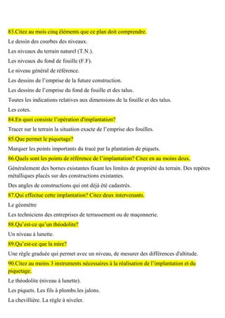83.Citez au mois cinq éléments que ce plan doit comprendre.
Le dessin des courbes des niveaux.
Les niveaux du terrain naturel (T.N.).
Les niveaux du fond de fouille (F.F).
Le niveau général de référence.
Les dessins de l’emprise de la future construction.
Les dessins de l’emprise du fond de fouille et des talus.
Toutes les indications relatives aux dimensions de la fouille et des talus.
Les cotes.
84.En quoi consiste l’opération d'implantation?
Tracer sur le terrain la situation exacte de l’emprise des fouilles.
85.Que permet le piquetage?
Marquer les points importants du tracé par la plantation de piquets.
86.Quels sont les points de référence de l’implantation? Citez en au moins deux.
Généralement des bornes existantes fixant les limites de propriété du terrain. Des repères
métalliques placés sur des constructions existantes.
Des angles de constructions qui ont déjà été cadastrés.
87.Qui effectue cette implantation? Citez deux intervenants.
Le géomètre
Les techniciens des entreprises de terrassement ou de maçonnerie.
88.Qu’est-ce qu’un théodolite?
Un niveau à lunette.
89.Qu’est-ce que la mire?
Une règle graduée qui permet avec un niveau, de mesurer des différences d'altitude.
90.Citez au moins 3 instruments nécessaires à la réalisation de l’implantation et du
piquetage.
Le théodolite (niveau à lunette).
Les piquets. Les fils à plombs.les jalons.
La chevillière. La règle à niveler.
 