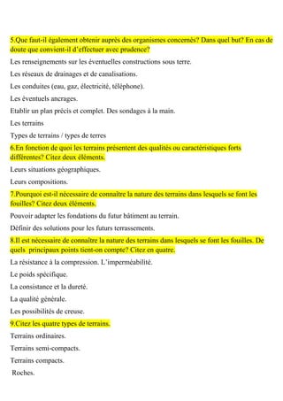 5.Que faut-il également obtenir auprès des organismes concernés? Dans quel but? En cas de
doute que convient-il d’effectuer avec prudence?
Les renseignements sur les éventuelles constructions sous terre.
Les réseaux de drainages et de canalisations.
Les conduites (eau, gaz, électricité, téléphone).
Les éventuels ancrages.
Etablir un plan précis et complet. Des sondages à la main.
Les terrains
Types de terrains / types de terres
6.En fonction de quoi les terrains présentent des qualités ou caractéristiques forts
différentes? Citez deux éléments.
Leurs situations géographiques.
Leurs compositions.
7.Pourquoi est-il nécessaire de connaître la nature des terrains dans lesquels se font les
fouilles? Citez deux éléments.
Pouvoir adapter les fondations du futur bâtiment au terrain.
Définir des solutions pour les futurs terrassements.
8.Il est nécessaire de connaître la nature des terrains dans lesquels se font les fouilles. De
quels principaux points tient-on compte? Citez en quatre.
La résistance à la compression. L’imperméabilité.
Le poids spécifique.
La consistance et la dureté.
La qualité générale.
Les possibilités de creuse.
9.Citez les quatre types de terrains.
Terrains ordinaires.
Terrains semi-compacts.
Terrains compacts.
Roches.
 