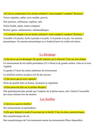 10.Citez la composition d’un terrain ordinaire? semi-compact? compact? Rocheux?
Terres végétales, sables, terre meuble, gravois.
Sols pierreux, caillouteux, argileux, tufs.
Glaise lourde, argile, marne compacte.
Roches ignées, sédimentaires, métamorphiques.
11.Comment attaque-t-on un terrain ordinaire? semi-compact? compact? Rocheux ?
Ameublir à la pioche, facile à prendre à la pelle. A la pioche et au pic, Au marteau
pneumatique. Au marteau pneumatique ou à l'explosif pour les roches très dures.
Le décapage
12.Qu’est-ce qu’un décapage? De quelle manière est-il effectué? Citez les trois étapes.
Un terrassement de très faible profondeur (25 à 30cm) et de grande surface. Enlever le terre
végétale,
La garder à l’écart des autres matériaux de terrassement
La réutiliser (remise en place) à la fin des travaux
13.Qu’est-ce que la terre végétale?
Partie de qualité riche en humus, où pousse la végétation
14.Que peux-ton dire sur la surface décapée?
Elle généralement plus grande que l’emprise de la pleine masse, elle s’étend à l’ensemble
des zones utilisées lors du chantier.
Les fouilles
15.Qu’est ce que les fouilles?
Des terrassements en profondeurs.
16.De quoi dépend le mode d’ouverture de la fouille? Citez les deux caractéristiques.
Des caractéristiques du sol.
Des caractéristiques de l’environnement autour du terrassement (Place disponible).
 