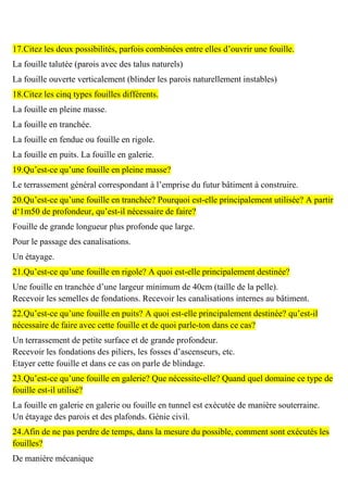 17.Citez les deux possibilités, parfois combinées entre elles d’ouvrir une fouille.
La fouille talutée (parois avec des talus naturels)
La fouille ouverte verticalement (blinder les parois naturellement instables)
18.Citez les cinq types fouilles différents.
La fouille en pleine masse.
La fouille en tranchée.
La fouille en fendue ou fouille en rigole.
La fouille en puits. La fouille en galerie.
19.Qu’est-ce qu’une fouille en pleine masse?
Le terrassement général correspondant à l’emprise du futur bâtiment à construire.
20.Qu’est-ce qu’une fouille en tranchée? Pourquoi est-elle principalement utilisée? A partir
d‘1m50 de profondeur, qu’est-il nécessaire de faire?
Fouille de grande longueur plus profonde que large.
Pour le passage des canalisations.
Un étayage.
21.Qu’est-ce qu’une fouille en rigole? A quoi est-elle principalement destinée?
Une fouille en tranchée d’une largeur minimum de 40cm (taille de la pelle).
Recevoir les semelles de fondations. Recevoir les canalisations internes au bâtiment.
22.Qu’est-ce qu’une fouille en puits? A quoi est-elle principalement destinée? qu’est-il
nécessaire de faire avec cette fouille et de quoi parle-ton dans ce cas?
Un terrassement de petite surface et de grande profondeur.
Recevoir les fondations des piliers, les fosses d’ascenseurs, etc.
Etayer cette fouille et dans ce cas on parle de blindage.
23.Qu’est-ce qu’une fouille en galerie? Que nécessite-elle? Quand quel domaine ce type de
fouille est-il utilisé?
La fouille en galerie en galerie ou fouille en tunnel est exécutée de manière souterraine.
Un étayage des parois et des plafonds. Génie civil.
24.Afin de ne pas perdre de temps, dans la mesure du possible, comment sont exécutés les
fouilles?
De manière mécanique
 