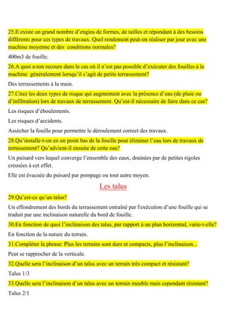 25.Il existe un grand nombre d’engins de formes, de tailles et répondant à des besoins
différents pour ces types de travaux. Quel rendement peut-on réaliser par jour avec une
machine moyenne et des conditions normales?
400m3 de fouille.
26.A quoi a-ton recours dans le cas où il n’est pas possible d’exécuter des fouilles à la
machine généralement lorsqu’il s’agit de petits terrassement?
Des terrassements à la main.
27.Citez les deux types de risque qui augmentent avec la présence d’eau (de pluie ou
d’infiltration) lors de travaux de terrassement. Qu’est-il nécessaire de faire dans ce cas?
Les risques d’éboulements.
Les risques d’accidents.
Assécher la fouille pour permettre le déroulement correct des travaux.
28.Qu’installe-t-on en un point bas de la fouille pour éliminer l’eau lors de travaux de
terrassement? Qu’advient-il ensuite de cette eau?
Un puisard vers lequel converge l’ensemble des eaux, drainées par de petites rigoles
creusées à cet effet.
Elle est évacuée du puisard par pompage ou tout autre moyen.
Les talus
29.Qu’est-ce qu’un talus?
Un effondrement des bords du terrassement entraîné par l'exécution d’une fouille qui se
traduit par une inclinaison naturelle du bord de fouille.
30.En fonction de quoi l’inclinaison des talus, par rapport à un plan horizontal, varie-t-elle?
En fonction de la nature du terrain.
31.Compléter la phrase: Plus les terrains sont durs et compacts, plus l’inclinaison...
Peut se rapprocher de la verticale.
32.Quelle sera l’inclinaison d’un talus avec un terrain très compact et résistant?
Talus 1/3
33.Quelle sera l’inclinaison d’un talus avec un terrain meuble mais cependant résistant?
Talus 2/1
 