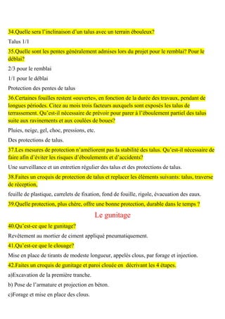 34.Quelle sera l’inclinaison d’un talus avec un terrain ébouleux?
Talus 1/1
35.Quelle sont les pentes généralement admises lors du projet pour le remblai? Pour le
déblai?
2/3 pour le remblai
1/1 pour le déblai
Protection des pentes de talus
36.Certaines fouilles restent «ouverte», en fonction de la durée des travaux, pendant de
longues périodes. Citez au mois trois facteurs auxquels sont exposés les talus de
terrassement. Qu’est-il nécessaire de prévoir pour parer à l’éboulement partiel des talus
suite aux ravinements et aux coulées de boues?
Pluies, neige, gel, choc, pressions, etc.
Des protections de talus.
37.Les mesures de protection n’améliorent pas la stabilité des talus. Qu’est-il nécessaire de
faire afin d’éviter les risques d’éboulements et d’accidents?
Une surveillance et un entretien régulier des talus et des protections de talus.
38.Faites un croquis de protection de talus et replacer les éléments suivants: talus, traverse
de réception,
feuille de plastique, carrelets de fixation, fond de fouille, rigole, évacuation des eaux.
39.Quelle protection, plus chère, offre une bonne protection, durable dans le temps ?
Le gunitage
40.Qu’est-ce que le gunitage?
Revêtement au mortier de ciment appliqué pneumatiquement.
41.Qu’est-ce que le clouage?
Mise en place de tirants de modeste longueur, appelés clous, par forage et injection.
42.Faites un croquis de gunitage et paroi clouée en décrivant les 4 étapes.
a)Excavation de la première tranche.
b) Pose de l’armature et projection en béton.
c)Forage et mise en place des clous.
 