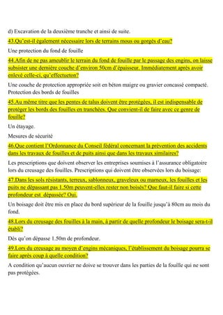 d) Excavation de la deuxième tranche et ainsi de suite.
43.Qu’est-il également nécessaire lors de terrains mous ou gorgés d’eau?
Une protection du fond de fouille
44.Afin de ne pas ameublir le terrain du fond de fouille par le passage des engins, on laisse
subsister une dernière couche d’environ 50cm d’épaisseur. Immédiatement après avoir
enlevé celle-ci, qu’effectueton?
Une couche de protection appropriée soit en béton maigre ou gravier concassé compacté.
Protection des bords de fouilles
45.Au même titre que les pentes de talus doivent être protégées, il est indispensable de
protéger les bords des fouilles en tranchées. Que convient-il de faire avec ce genre de
fouille?
Un étayage.
Mesures de sécurité
46.Que contient l’Ordonnance du Conseil fédéral concernant la prévention des accidents
dans les travaux de fouilles et de puits ainsi que dans les travaux similaires?
Les prescriptions que doivent observer les entreprises soumises à l’assurance obligatoire
lors du creusage des fouilles. Prescriptions qui doivent être observées lors du boisage:
47.Dans les sols résistants, terreux, sablonneux, graveleux ou marneux, les fouilles et les
puits ne dépassant pas 1.50m peuvent-elles rester non boisés? Que faut-il faire si cette
profondeur est dépassée? Oui.
Un boisage doit être mis en place du bord supérieur de la fouille jusqu’à 80cm au mois du
fond.
48.Lors du creusage des fouilles à la main, à partir de quelle profondeur le boisage sera-t-il
établi?
Dès qu’on dépasse 1.50m de profondeur.
49.Lors du creusage au moyen d’engins mécaniques, l’établissement du boisage pourra se
faire après coup à quelle condition?
A condition qu’aucun ouvrier ne doive se trouver dans les parties de la fouille qui ne sont
pas protégées.
 