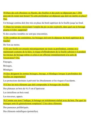 50.Dans des sols ébouleux ou fluents, des fouilles et des puits ne dépassant pas 1.20m
peuvent-ils rester non boisés? Si cette profondeur est dépassée que doit-on mettre en place?
Oui.
Un boisage continu doit être mis en place du bord supérieur de la fouille jusqu’au fond.
51.Dans les terrains nécessitant l’emploi du pic ou des explosifs, dans quel cas le boisage
pourra-t-il être supprimé?
Si des couches instables ne sont pas rencontrées.
52.De combien de centimètres, les boisages doivent-ils dépasser du bord supérieur de la
fouille?
De 5cm au moins.
53.Si une fouille est creusée mécaniquement sur toute sa profondeur, comme on a
maintenant coutume de la faire, le risque d'effondrement de la fouille subsiste-t-il pendant
les travaux de boisage même si celui-ci est effectué immédiatement à la suite de
l'excavateur? Oui.
Etayages,
Boisages,
Blindages.
54.Que désignent les termes boisages, étayage, et blindages lorsque la profondeur des
fouilles est importantes?
Les protections destinées à prévenir les éboulements et les risques d’accidents.
55.Citez les trois éléments que doit comprendre le boisages des fouilles.
Des plateaux en bois de 4 à 5 cm d’épaisseur.
Les étrésillons en bois rond.
Les traverses, appuis.
56.Comme son nom l’indique, le boisage est initialement réalisé avec du bois. Par quoi les
boisages sont-ils généralement remplacés? Citez deux éléments.
Des panneaux préfabriqués.
Des éléments métalliques (pointelles).
 