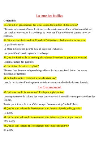 La terre des fouilles
Généralités
57.Que fait-on généralement des terres issues des fouilles? Et des surplus?
Elles sont mises en dépôts sur le site ou proche du site en vue d’une utilisation ultérieure.
Les surplus sont évacués à la décharge ou livrés sur d’autres chantiers comme terres de
remblais.
58.Citez les trois facteurs dont dépendent l’utilisation et la destination de ces terre.
La qualité des terres.
La place à disposition pour la mise en dépôt sur le chantier.
Les quantités nécessaires pour le remblayage.
59.Que faut-il faire afin de savoir quels volumes il convient de garder et d’évacuer?
Un rapide calcul des quantités.
60.Que fait-on de la terre végétale?
Elle sera dans la mesure du possible gardée sur le site et stockée à l’écart des autres
matériaux de remblais.
61.En fin de chantier, comment sera-t-elle réutilisée?
Lors de l’exécution d’aménagement extérieur comme couche finale de terre destinée.
Le foisonnement
62.Qu’est-ce que le foisonnement? Expliquez le phénomène.
Une augmentation du volume des terres consécutives à l’ameublissement provoqué lors des
fouilles.
Tassée par le temps, la terre s’aère lorsque l’on creuse et qu’on la déplace.
63.Quelles sont valeurs de foisonnement pour la terre végétale, sable, gravier?
10 à 20%
64.Quelles sont valeurs de foisonnement pour la terre argileuse, argile, marne?
25% à 40%
65.Quelles sont valeurs de foisonnement pour les roches tendres?
30 à 40%
 