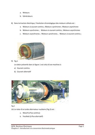 a. Moteurs
           b. Générateurs


8) Dans la traction électrique, l’évolution chronologique des moteurs utilisés est :
           a. Moteurs à courant continu ; Moteurs synchrones ; Moteurs asynchrone
           b. Moteurs synchrones ; Moteurs à courant continu ; Moteurs asynchrones
           c. Moteurs asynchrones ; Moteurs synchrones ; Moteurs à courant continu ;




9) Fig.1
    Le stator présenté dans la figure 1 est celui d’une machine à :
    a) Courant continu
    b) Courant alternatif




Fig.2
10) Le rotor d’un turbo alternateur nucléaire (Fig.2) est :
           a. Massif (à flux continu)
           b. Feuilleté (à flux alternatif)




QCM- Machines Electriques                                                              Page 2
Chapitre I : Introduction à la conversion électromécanique
 