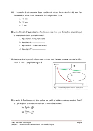11)    La durée de vie normale d’une machine de classe B est estimée à 20 ans. Que
   devient cette durée si elle fonctionne à la température 140°C
           a. 15 ans
           b. 10 ans
           c. 5 ans


12) La machine électrique est sensée fonctionner avec deux sens de rotation en générateur
   et en moteur dans les quatre quadrants :
           a. Quadrant I : Moteur en avant
           b. Quadrant II : ………………………..
           c. Quadrant III : Moteur en arrière
           d. Quadrant IV : ………………………..




13) Les caractéristiques mécaniques des moteurs sont classées en deux grandes familles.
   Shunt et série : Compléter la figure 3
                                                             Cmoteur
                                                                                          (1)




                                                                                       (2)
                                                                                                (2)           n

                                                             0                                           n
                                                             Fig.3. Caractéristiques mécaniques des moteurs




14) Le point de fonctionnement d’un moteur est stable si les tangentes aux courbes C mot(n)
   et Cr(n) au point d’intersection vérifient la condition suivante :

               a)

               b)




QCM- Machines Electriques                                                                        Page 3
Chapitre I : Introduction à la conversion électromécanique
 