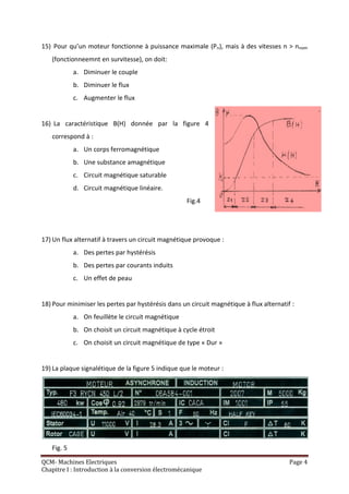 15) Pour qu’un moteur fonctionne à puissance maximale (Pn), mais à des vitesses n > nnom
   (fonctionneemnt en survitesse), on doit:
            a. Diminuer le couple
            b. Diminuer le flux
            c. Augmenter le flux


16) La caractéristique B(H) donnée par la figure 4
   correspond à :
            a. Un corps ferromagnétique
            b. Une substance amagnétique
            c. Circuit magnétique saturable
            d. Circuit magnétique linéaire.
                                                    Fig.4




17) Un flux alternatif à travers un circuit magnétique provoque :
            a. Des pertes par hystérésis
            b. Des pertes par courants induits
            c. Un effet de peau


18) Pour minimiser les pertes par hystérésis dans un circuit magnétique à flux alternatif :
            a. On feuillète le circuit magnétique
            b. On choisit un circuit magnétique à cycle étroit
            c. On choisit un circuit magnétique de type « Dur »


19) La plaque signalétique de la figure 5 indique que le moteur :




   Fig. 5
QCM- Machines Electriques                                                                Page 4
Chapitre I : Introduction à la conversion électromécanique
 