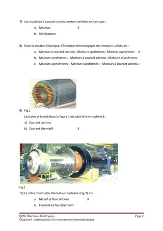 7) Les machines à courant continu restent utilisées en tant que :
           a. Moteurs                         X
           b. Générateurs


8) Dans la traction électrique, l’évolution chronologique des moteurs utilisés est :
           a. Moteurs à courant continu ; Moteurs synchrones ; Moteurs asynchrone        X
           b. Moteurs synchrones ; Moteurs à courant continu ; Moteurs asynchrones
           c. Moteurs asynchrones ; Moteurs synchrones ; Moteurs à courant continu ;




9) Fig.1
    Le stator présenté dans la figure 1 est celui d’une machine à :
    a) Courant continu
    b) Courant alternatif                     X




Fig.2
10) Le rotor d’un turbo alternateur nucléaire (Fig.2) est :
           a. Massif (à flux continu)                X
           b. Feuilleté (à flux alternatif)


QCM- Machines Electriques                                                              Page 2
Chapitre I : Introduction à la conversion électromécanique
 