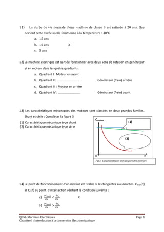 11)    La durée de vie normale d’une machine de classe B est estimée à 20 ans. Que
   devient cette durée si elle fonctionne à la température 140°C
           a. 15 ans
           b. 10 ans                 X
           c. 5 ans


12) La machine électrique est sensée fonctionner avec deux sens de rotation en générateur
   et en moteur dans les quatre quadrants :
           a. Quadrant I : Moteur en avant
           b. Quadrant II : ………………………..                          Générateur (frein) arrière
           c. Quadrant III : Moteur en arrière
           d. Quadrant IV : ………………………..                          Générateur (frein) avant




13) Les caractéristiques mécaniques des moteurs sont classées en deux grandes familles.
   Shunt et série : Compléter la figure 3
                                                             Cmoteur
(1) Caractéristique mécanique type shunt                                                  (1)
(2) Caractéristique mécanique type série


                                                                                       (2)
                                                                                                (2)           n

                                                             0                                           n
                                                             Fig.3. Caractéristiques mécaniques des moteurs




14) Le point de fonctionnement d’un moteur est stable si les tangentes aux courbes C mot(n)
   et Cr(n) au point d’intersection vérifient la condition suivante :

               a)                            X

               b)


QCM- Machines Electriques                                                                        Page 3
Chapitre I : Introduction à la conversion électromécanique
 