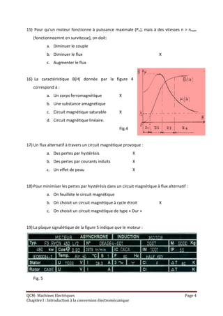 15) Pour qu’un moteur fonctionne à puissance maximale (Pn), mais à des vitesses n > nnom
   (fonctionneemnt en survitesse), on doit:
            a. Diminuer le couple
            b. Diminuer le flux                                           X
            c. Augmenter le flux


16) La caractéristique B(H) donnée par la figure 4
   correspond à :
            a. Un corps ferromagnétique             X
            b. Une substance amagnétique
            c. Circuit magnétique saturable         X
            d. Circuit magnétique linéaire.
                                                    Fig.4


17) Un flux alternatif à travers un circuit magnétique provoque :
            a. Des pertes par hystérésis                     X
            b. Des pertes par courants induits               X
            c. Un effet de peau                              X


18) Pour minimiser les pertes par hystérésis dans un circuit magnétique à flux alternatif :
            a. On feuillète le circuit magnétique
            b. On choisit un circuit magnétique à cycle étroit            X
            c. On choisit un circuit magnétique de type « Dur »


19) La plaque signalétique de la figure 5 indique que le moteur :




   Fig. 5


QCM- Machines Electriques                                                                Page 4
Chapitre I : Introduction à la conversion électromécanique
 