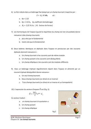 6) La fém induite dans un bobinage fixe balayé par un champ tournant s’exprime par :
                                      E = Kp N f   M       où :
           a. Kp = 2.22
           b. Kp = 2.22 kb (kb coefficient de bobinage)
           c. Kp = 2,22 KF kb ( KF facteur de forme)


7) Les harmoniques de l’espace (quand la répartition du champ est non sinusoïdale) donne
    naissance à des champs tournants
           a. plus vite que le fondamental
           b. moins vite que le fondamental


8) Deux bobines identiques et diphasés dans l’espace et parcourues par des courants
    diphasés donnent naissance à :
           a. Un champ tournant si les courants sont de même module
           b. Un champ pulsant si les courants sont déséquilibrés
           c. Un champ elliptique si les courants sont de modules différents


9) Avec un bobinage triphasé régulièrement réparti dans l’espace et alimenté par un
    courant triphasé déséquilibré donne naissance :
           a. Un seul champ tournant
           b. Deux champs tournants (un direct et un inverse)
           c.   Trois champs tournants (un direct et un inverse et un homopolaire)


10) L’expression du vecteur d’espace       est (Fig. 2):

                                       e

Ce vecteur traduit :
           a. un champ tournant à la pulsation 
           b. Un champ pulsant
           c. Un champ elliptique
                                                           Fig.2


QCM- Machines Electriques                                                            Page 2
Chapitre III : Les champs tournants
 