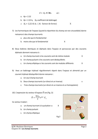 E = Kp N f   M       où :
           a. Kp = 2.22
           b. Kp = 2.22 kb (kb coefficient de bobinage)
           c. Kp = 2,22 KF kb ( KF facteur de forme)                    X


7) Les harmoniques de l’espace (quand la répartition du champ est non sinusoïdale) donne
    naissance à des champs tournants
           a. plus vite que le fondamental
           b. moins vite que le fondamental                        X


8) Deux bobines identiques et diphasés dans l’espace et parcourues par des courants
    diphasés donnent naissance à :
           a. Un champ tournant si les courants sont de même module                  X
           b. Un champ pulsant si les courants sont déséquilibrés
           c. Un champ elliptique si les courants sont de modules différents         X


9) Avec un bobinage triphasé régulièrement réparti dans l’espace et alimenté par un
    courant triphasé déséquilibré donne naissance :
           a. Un seul champ tournant
           b. Deux champs tournants (un direct et un inverse)                        x
           c.   Trois champs tournants (un direct et un inverse et un homopolaire)


10) L’expression du vecteur d’espace       est (Fig. 2):

                                       e

Ce vecteur traduit :
           a. un champ tournant à la pulsation              X
           b. Un champ pulsant
           c. Un champ elliptique
                                                           Fig.2




QCM- Machines Electriques                                                            Page 2
Chapitre III : Les champs tournants
 