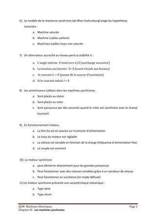 6) Le modèle de la réactance synchrone (de Bhen Eschunburg) exige les hypothèses
    suivantes :
           a. Machine saturée
           b. Machine à pôles saillants
           c. Machines à pôles lisses non saturée


7) Un alternateur accroché au réseau perd sa stabilité si :

           a. L’angle interne       tend vers /2 (surcharge excessive)
           b. La tension aux bornes V= 0 (court-circuit aux bornes)
           c.     le courant Ie = 0 (panne de la source d'excitation)
           d. Si le courant induit I = 0


8) Les amortisseurs Leblanc dans les machines synchrones
           a. Sont placés au stator
           b. Sont placés au rotor
           c. Sont parcourus par des courants quand le rotor est synchrone avec le champ
                tournant


9) En fonctionnement moteur,
           a. La fém Eo est en avance sur la tension d’alimentation
           b. Le cos du moteur est réglable
           c. La vitesse est variable en fonction de la charge (fréquence d’alimentation fixe)
           d. Le couple est constant


10) Le moteur synchrone
           a. peut démarrer directement pour les grandes puissances
           b. Peut fonctionner avec des vitesses variables grâce à un variateur de vitesse
           c. Peut fonctionner en survitesse (en mode défluxé)
11) Le moteur synchrone présente une caractéristique mécanique :
           a. Type série
           b. Type shunt


QCM- Machines Electriques                                                              Page 2
Chapitre IV : Les machines synchrones
 