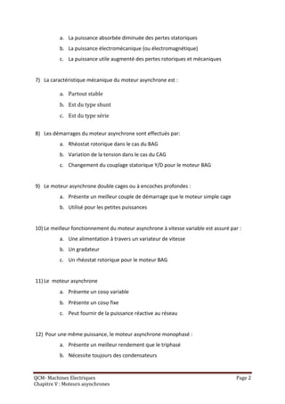 a. La puissance absorbée diminuée des pertes statoriques
          b. La puissance électromécanique (ou électromagnétique)
          c. La puissance utile augmenté des pertes rotoriques et mécaniques


7) La caractéristique mécanique du moteur asynchrone est :

          a. Partout stable
          b. Est du type shunt
          c. Est du type série


8) Les démarrages du moteur asynchrone sont effectués par:
          a. Rhéostat rotorique dans le cas du BAG
          b. Variation de la tension dans le cas du CAG
          c. Changement du couplage statorique Y/D pour le moteur BAG


9) Le moteur asynchrone double cages ou à encoches profondes :
          a. Présente un meilleur couple de démarrage que le moteur simple cage
          b. Utilisé pour les petites puissances


10) Le meilleur fonctionnement du moteur asynchrone à vitesse variable est assuré par :
          a. Une alimentation à travers un variateur de vitesse
          b. Un gradateur
          c. Un rhéostat rotorique pour le moteur BAG


11) Le moteur asynchrone
          a. Présente un cos variable
          b. Présente un cos fixe
          c. Peut fournir de la puissance réactive au réseau


12) Pour une même puissance, le moteur asynchrone monophasé :
          a. Présente un meilleur rendement que le triphasé
          b. Nécessite toujours des condensateurs


QCM- Machines Electriques                                                           Page 2
Chapitre V : Moteurs asynchrones
 