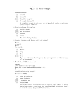 QCM de Java corrig´
                                                 e
1. Java est un langage
    (a)    Compil´
                 e
    (b)    Interpr´t´
                  ee
    (c)    Compil´ et interpr´t´
                 e           ee
    (d)    Ni compil´ ni interpr´t´
                    e           ee
           Le compilateur compile le code source vers un bytecode, la machine virtuelle Java
           (JVM) interpr`te ce bytecode
                         e
2. Java est un langage d´velopp´ par
                        e      e
    (a)    Hewlett-Packard
    (b)    Sun Microsystems
    (c)    Microsoft
    (d)    Oracle
           Par James Gosling chez Sun.
3. Combien d’instances de la classe A cr´e le code suivant?
                                        e
  A x,u,v;
  x=new A();
  A y=x;
  A z=new A();

    (a)    Aucune
    (b)    Cinq
    (c)    Trois
    (d)    Deux
           Il y a deux instances de A cr´´es par les deux new, la premi`re est r´f´renc´e par x
                                        ee                             e        ee     e
           et y, la deuxi`me par z.
                         e
4. Pour la classe B d´ﬁnie comme suit:
                     e
  class B {
  public B(){System.out.print(”Ciao”);};
  public B(int i) {this(); System.out.println(”Bonjour ”+i);};
  }

  qu’aﬃchera l’instruction suivante?
  B monB=new B(2003);

    (a)    erreur de compilation
    (b)    erreur d’ex´cution
                      e
    (c)    CiaoBonjour 2003
    (d)    Bonjour 2003
           L’instruction invoque le constructeur avec un argument entier (2003). Ce dernier
           appelle explicitement le constructeur sans arguments (this()) qui imprime ”Ciao”,
           et ensuite le message ”Bonjour 2003” est imprim´.e




                                                  1
 