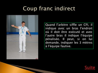 Suite
Quand l’arbitre siffle un CFI, il
indique avec un bras l’endroit
où il doit être exécuté et avec
l’autre bras il indique l’équipe
pénalisée. Il peut, si on lui
demande, indiquer les 3 mètres
à l’équipe fautive.
 